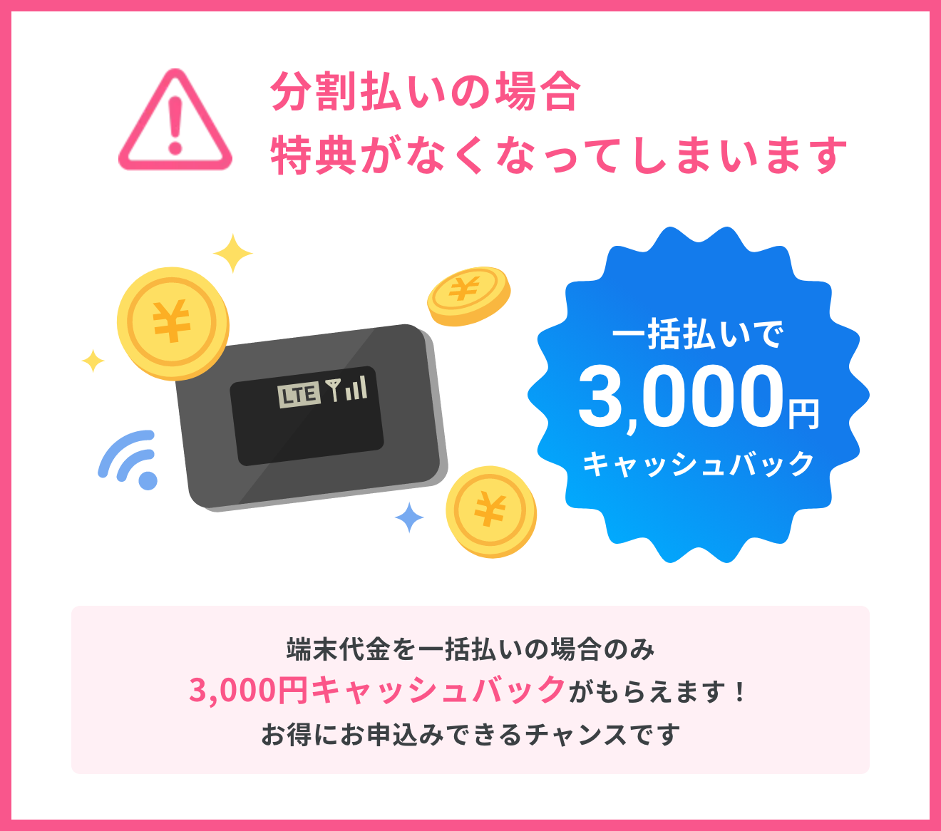 分割払いの場合特典がなくなってしまいます。端末代金を一括払いの場合のみ3,000円キャッシュバックがもらえます!お得にお申込みできるチャンスです