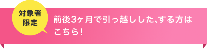 お申込み前後3ヶ月以内で引っ越し予定の方はこちら！