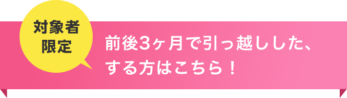 お申込み前後3ヶ月以内で引っ越し予定の方はこちら！