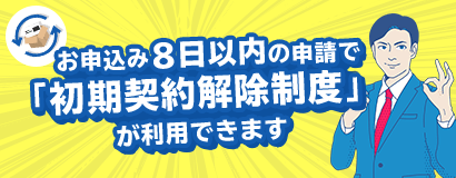 ãŠç”³è¾¼ã¿å¾Œ8æ—¥ä»¥å†…ã®ç”³è«‹ã§ã€ŒåˆæœŸå¥‘ç´„è§£é™¤åˆ¶åº¦ã€ãŒåˆ©ç”¨ã§ãã¾ã™