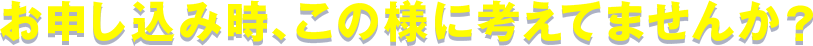 お申込み時、この様に考えてませんか?
