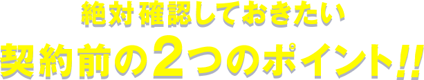 絶対確認しておきたい契約前の2つのポイント!!