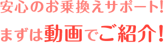 安心のお乗換えサポート！ まずは動画でご紹介！