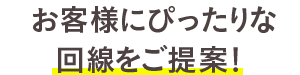 お客様にぴったりな回線をご提案!