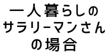 一人暮らしのサラリーマンさんの場合