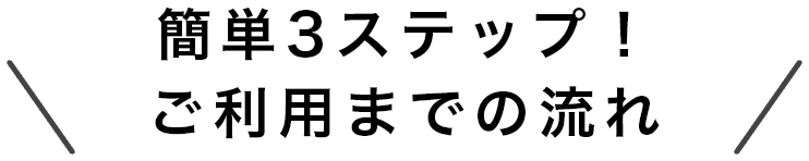 簡単3ステップ！ご利用までの流れ