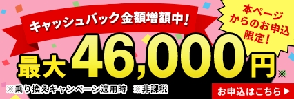 キャッシュバック金額増額中! 本ページからのお申込み限定! 最大46,000円 ※乗り換えキャンペーン適用時 ※非課税 お申込はこちら