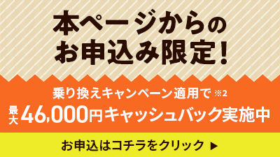 本ページからのお申込み限定！ 乗り換えキャンペーン適用で 最大46,000円キャッシュバック実施中