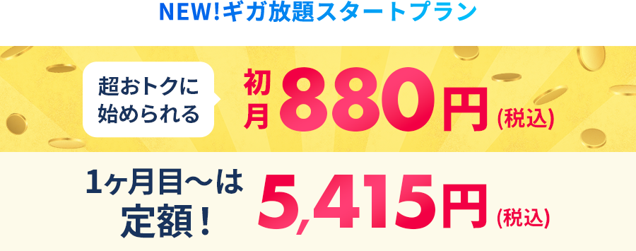 NEW!ギガ放題スタートプラン 超おトクに始められる初月880円(税込) 1ヶ月目～はずーっと定額!5,415円(税込)