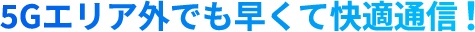 5Gエリア外でも早くて快適通信！
