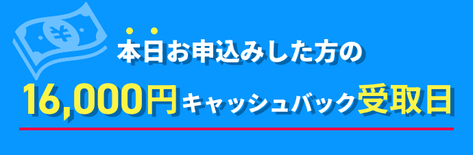 本日お申込みした方の16000円キャッシュバック受取日