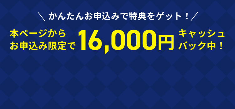 かんたんお申し込みで特典をゲット！本ページからお申込み限定で16,000円キャッシュバック中