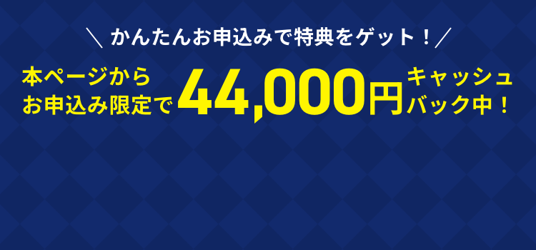 かんたんお申し込みで特典をゲット！本ページからお申込み限定で44,000円キャッシュバック中