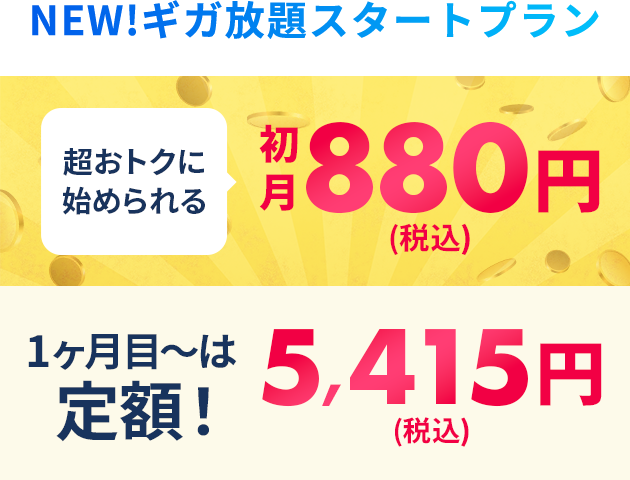 NEW!ギガ放題スタートプラン 超おトクに始められる初月880円(税込) 1ヶ月目～はずーっと定額!5,415円(税込)