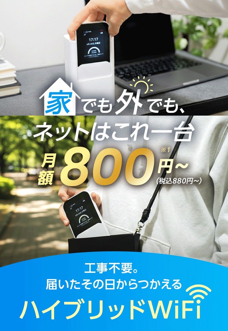 家でも外でもネットはこれ1台 月額800円～(税込880円～) 工事不要。届いたその日からつかえるハイブリッドWiFi