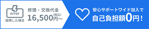 故障した場合 修理・交換代金16,500円(税込) 安心サポートワイド加入で 自己負担額0円!