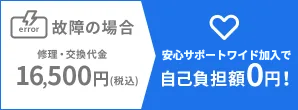 故障した場合 修理・交換代金16,500円(税込) 安心サポートワイド加入で 自己負担額0円!